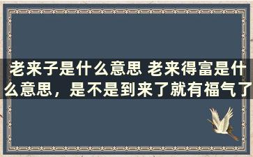 老来子是什么意思 老来得富是什么意思，是不是到来了就有福气了，还是到老得子